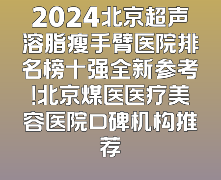 2024北京超声溶脂瘦手臂医院排名榜十强全新参考！北京煤医医疗美容医院口碑机构推荐