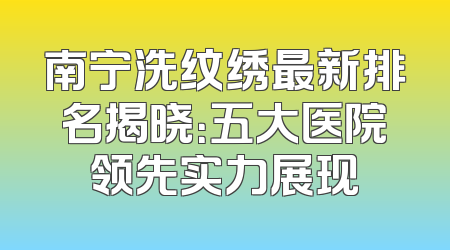南宁洗纹绣最新排名揭晓：五大医院领先实力展现