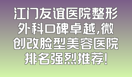 江门友谊医院整形外科口碑卓越，微创改脸型美容医院排名强烈推荐！