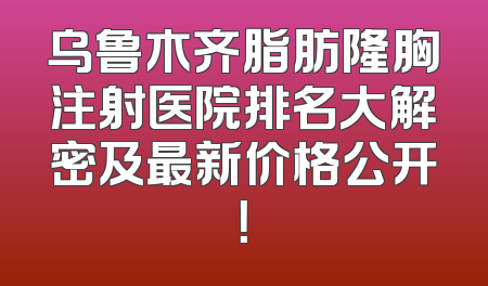 乌鲁木齐脂肪隆胸注射医院排名大解密及最新价格公开！
