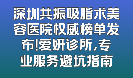 深圳共振吸脂术美容医院权威榜单发布！爱妍诊所，专业服务避坑指南