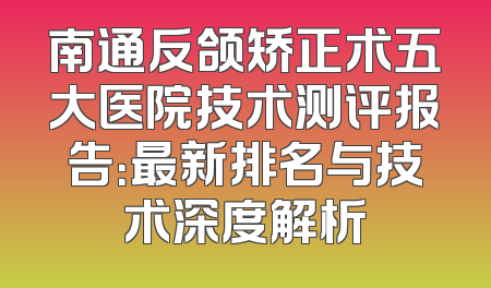 南通反颌矫正术五大医院技术测评报告：最新排名与技术深度解析