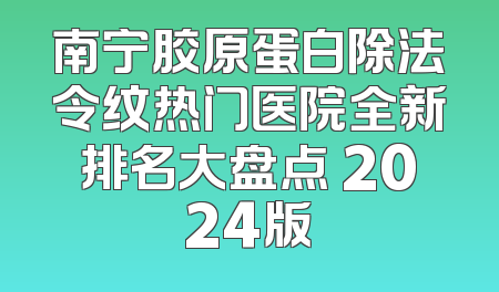 南宁胶原蛋白除法令纹热门医院全新排名大盘点 2024版