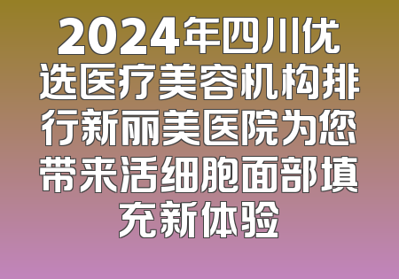 2024年四川优选医疗美容机构排行新丽美医院为您带来活细胞面部填充新体验