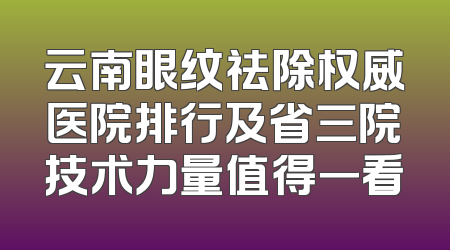 云南眼纹祛除权威医院排行及省三院技术力量值得一看