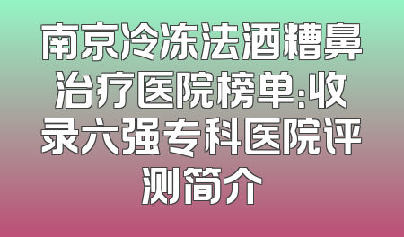 南京冷冻法酒糟鼻治疗医院榜单：收录六强专科医院评测简介