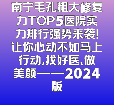 南宁毛孔粗大修复力TOP5医院实力排行强势来袭！让你心动不如马上行动，找好医、做美颜——2024版