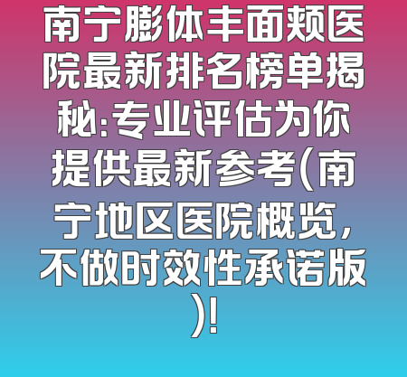南宁膨体丰面颊医院最新排名榜单揭秘：专业评估为你提供最新参考（南宁地区医院概览，不做时效性承诺版）！