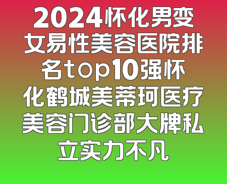 2024怀化男变女易性美容医院排名top10强怀化鹤城美蒂珂医疗美容门诊部大牌私立实力不凡