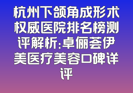 杭州下颌角成形术权威医院排名榜测评解析：卓俪荟伊美医疗美容口碑详评