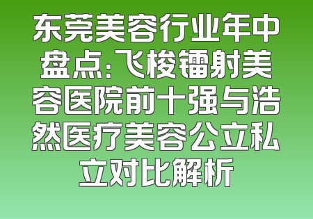 东莞美容行业年中盘点：飞梭镭射美容医院前十强与浩然医疗美容公立私立对比解析