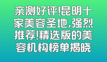 亲测好评！昆明十家美容圣地，强烈推荐！精选版的美容机构榜单揭晓