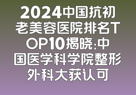 2024中国抗初老美容医院排名TOP10揭晓：中国医学科学院整形外科大获认可