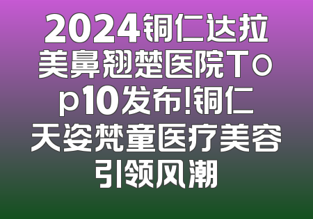 2024铜仁达拉美鼻翘楚医院Top10发布！铜仁天姿梵童医疗美容引领风潮