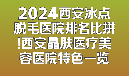 2024西安冰点脱毛医院排名比拼！西安晶肤医疗美容医院特色一览