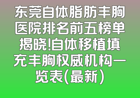 东莞自体脂肪丰胸医院排名前五榜单揭晓！自体移植填充丰胸权威机构一览表（最新）