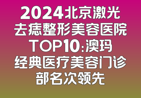 2024北京激光去痣整形美容医院TOP10：澳玛经典医疗美容门诊部名次领先