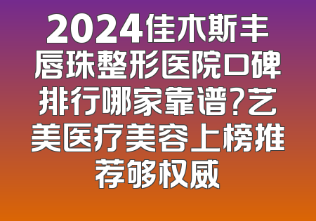 2024佳木斯丰唇珠整形医院口碑排行哪家靠谱？艺美医疗美容上榜推荐够权威