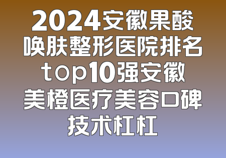 2024安徽果酸唤肤整形医院排名top10强安徽美橙医疗美容口碑技术杠杠