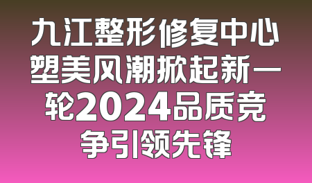 九江整形修复中心塑美风潮掀起新一轮2024品质竞争引领先锋