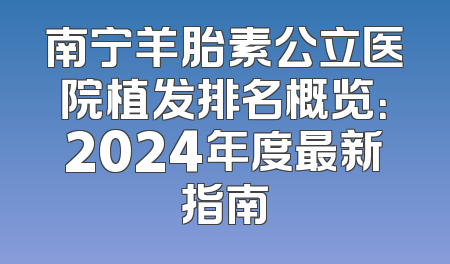 南宁羊胎素公立医院植发排名概览：2024年度最新指南