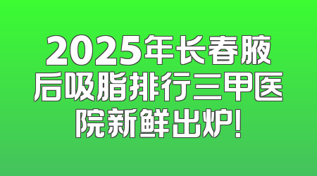 2025年长春腋后吸脂排行三甲医院新鲜出炉！