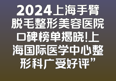 2024上海手臂脱毛整形美容医院口碑榜单揭晓！上海国际医学中心整形科广受好评”