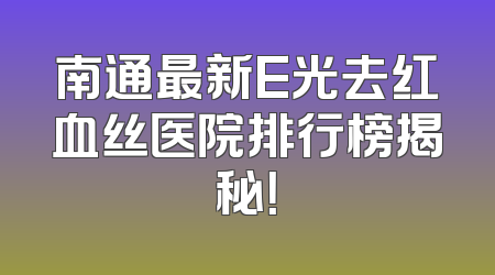 南通最新E光去红血丝医院排行榜揭秘！