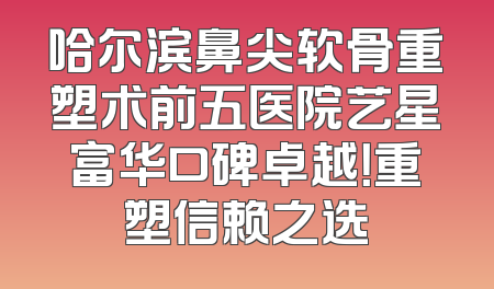 哈尔滨鼻尖软骨重塑术前五医院艺星富华口碑卓越！重塑信赖之选