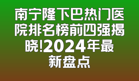 南宁隆下巴热门医院排名榜前四强揭晓！2024年最新盘点