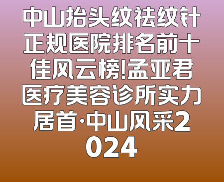 中山抬头纹祛纹针正规医院排名前十佳风云榜！孟亚君医疗美容诊所实力居首·中山风采2024