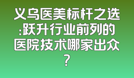 义乌医美标杆之选：跃升行业前列的医院技术哪家出众？