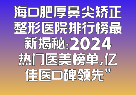 海口肥厚鼻尖矫正整形医院排行榜最新揭秘：2024热门医美榜单，亿佳医口碑领先”
