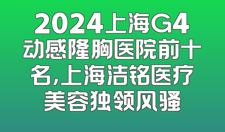 2024上海G4动感隆胸医院前十名，上海洁铭医疗美容独领风骚