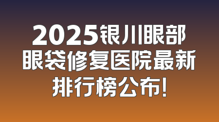 2025银川眼部眼袋修复医院最新排行榜公布！