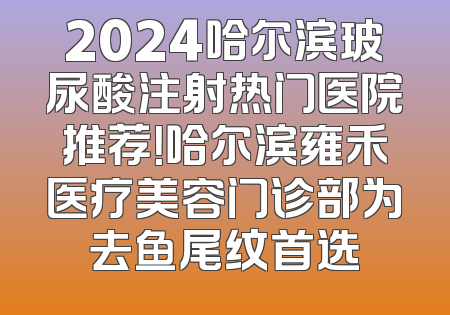2024哈尔滨玻尿酸注射热门医院推荐！哈尔滨雍禾医疗美容门诊部为去鱼尾纹首选