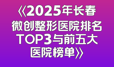《2025年长春微创整形医院排名TOP3与前五大医院榜单》