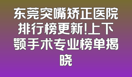 东莞突嘴矫正医院排行榜更新！上下颚手术专业榜单揭晓