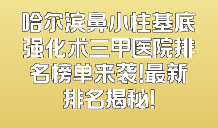 哈尔滨鼻小柱基底强化术三甲医院排名榜单来袭！最新排名揭秘！