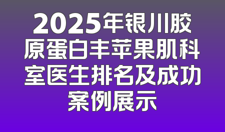 2025年银川胶原蛋白丰苹果肌科室医生排名及成功案例展示