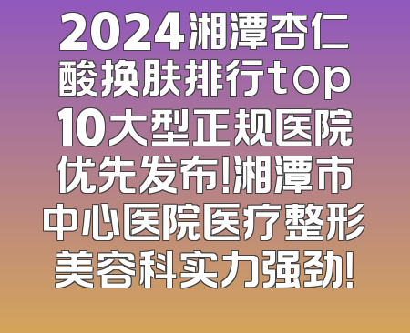 2024湘潭杏仁酸换肤排行top10大型正规医院优先发布！湘潭市中心医院医疗整形美容科实力强劲！