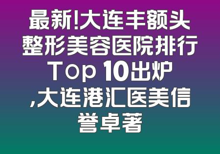 最新！大连丰额头整形美容医院排行Top 10出炉，大连港汇医美信誉卓著