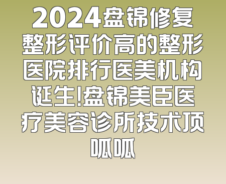 2024盘锦修复整形评价高的整形医院排行医美机构诞生！盘锦美臣医疗美容诊所技术顶呱呱