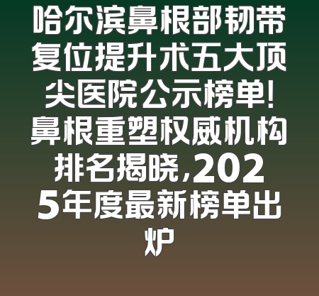 哈尔滨鼻根部韧带复位提升术五大顶尖医院公示榜单！鼻根重塑权威机构排名揭晓，2025年度最新榜单出炉