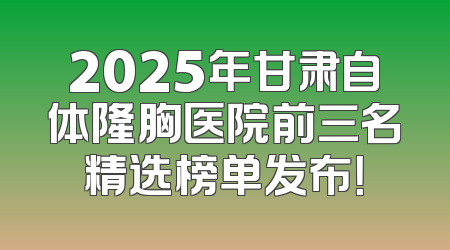 2025年甘肃自体隆胸医院前三名精选榜单发布！