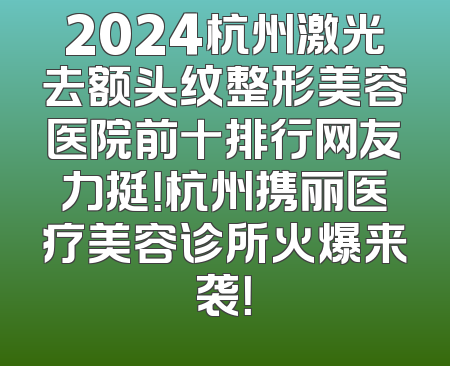 2024杭州激光去额头纹整形美容医院前十排行网友力挺！杭州携丽医疗美容诊所火爆来袭！