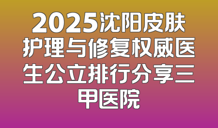 2025沈阳皮肤护理与修复权威医生公立排行分享三甲医院