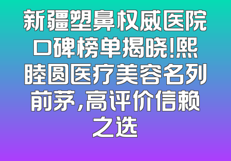 新疆塑鼻权威医院口碑榜单揭晓！熙睦圆医疗美容名列前茅，高评价信赖之选