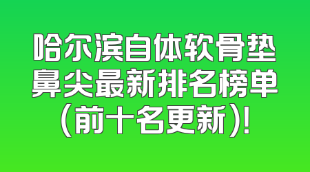 哈尔滨自体软骨垫鼻尖最新排名榜单（前十名更新）！