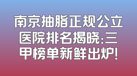 南京抽脂正规公立医院排名揭晓：三甲榜单新鲜出炉！